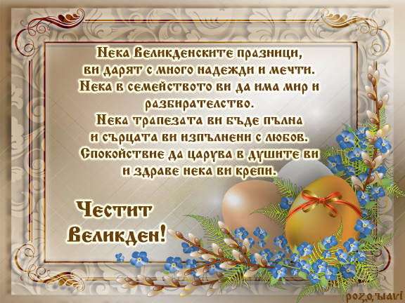 Честит Великден!
Нека Великденските празници,
ви дарят с много надежди и мечти.
Нека в семейството ви да има мир и разбирателство.
Нека трапезата ви бъде пълна
и сърцата ви изпълнени с любов.
Спокойствие да царува в душите ви
и здраве нека ви крепи.